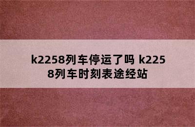 k2258列车停运了吗 k2258列车时刻表途经站